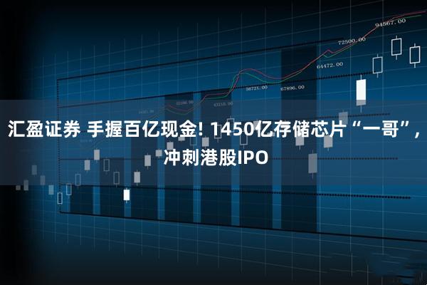 汇盈证券 手握百亿现金! 1450亿存储芯片“一哥”, 冲刺港股IPO