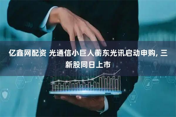 亿鑫网配资 光通信小巨人蘅东光讯启动申购, 三新股同日上市