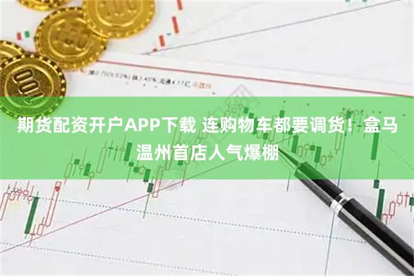 期货配资开户APP下载 连购物车都要调货！盒马温州首店人气爆棚