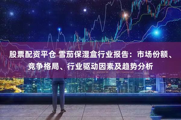 股票配资平仓 雪茄保湿盒行业报告：市场份额、竞争格局、行业驱动因素及趋势分析