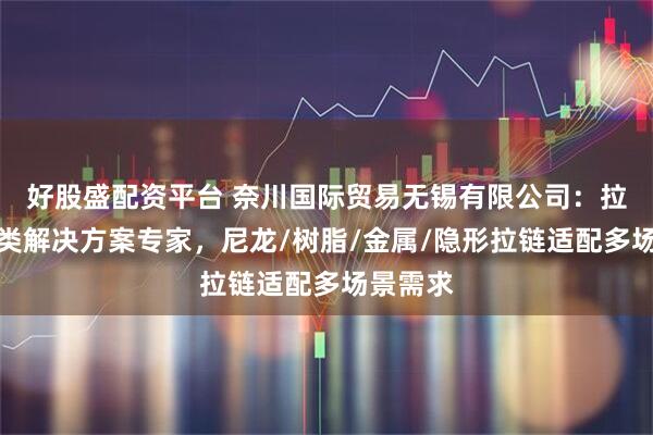 好股盛配资平台 奈川国际贸易无锡有限公司：拉链全品类解决方案专家，尼龙/树脂/金属/隐形拉链适配多场景需求