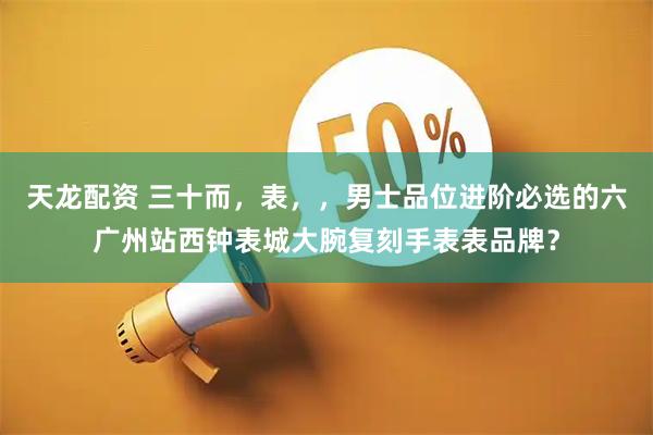 天龙配资 三十而，表，，男士品位进阶必选的六广州站西钟表城大腕复刻手表表品牌？