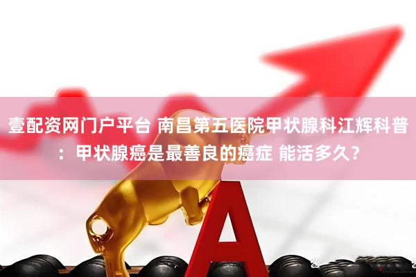 壹配资网门户平台 南昌第五医院甲状腺科江辉科普：甲状腺癌是最善良的癌症 能活多久？