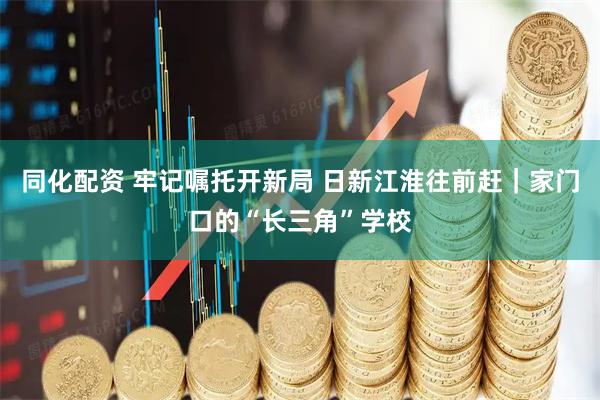 同化配资 牢记嘱托开新局 日新江淮往前赶｜家门口的“长三角”学校
