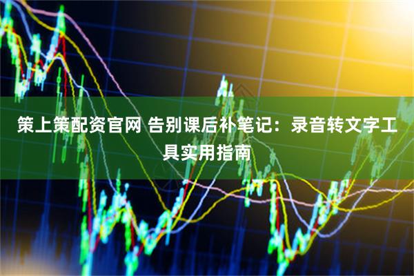 策上策配资官网 告别课后补笔记：录音转文字工具实用指南