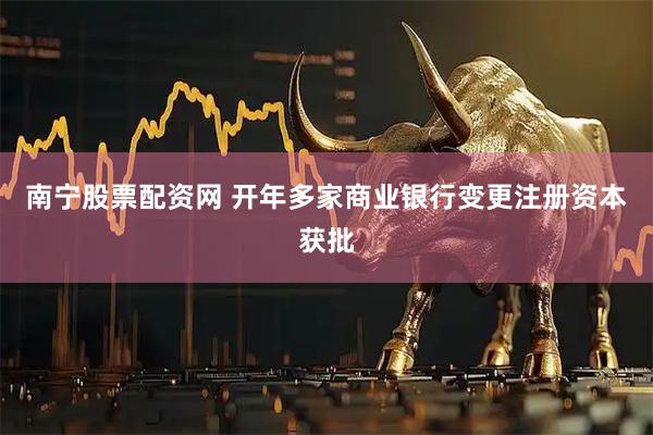 南宁股票配资网 开年多家商业银行变更注册资本获批