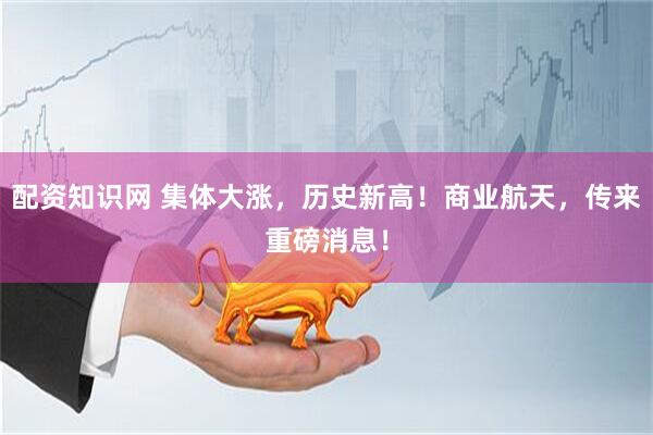 配资知识网 集体大涨，历史新高！商业航天，传来重磅消息！