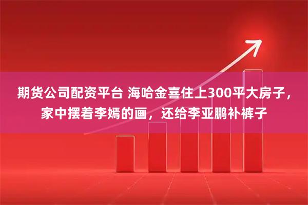 期货公司配资平台 海哈金喜住上300平大房子，家中摆着李嫣的画，还给李亚鹏补裤子