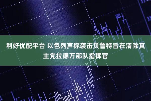 利好优配平台 以色列声称袭击贝鲁特旨在清除真主党拉德万部队指挥官