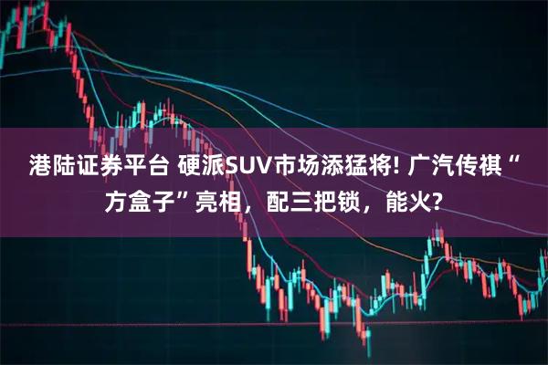 港陆证券平台 硬派SUV市场添猛将! 广汽传祺“方盒子”亮相，配三把锁，能火?