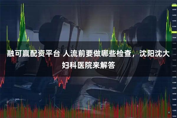融可赢配资平台 人流前要做哪些检查，沈阳沈大妇科医院来解答