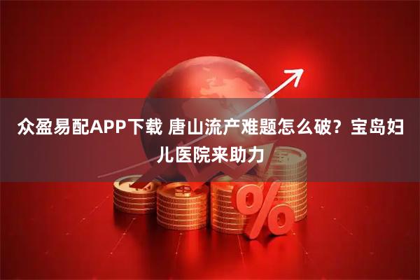 众盈易配APP下载 唐山流产难题怎么破？宝岛妇儿医院来助力